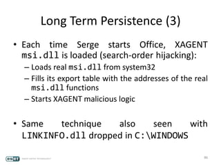 Long Term Persistence (3)
• Each time Serge starts Office, XAGENT
msi.dll is loaded (search-order hijacking):
– Loads real msi.dll from system32
– Fills its export table with the addresses of the real
msi.dll functions
– Starts XAGENT malicious logic
• Same technique also seen with
LINKINFO.dll dropped in C:WINDOWS
86
 