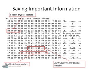 Saving Important Information
ACPI!GsDriverEntry original
opcodes
0: kd> db rbx $$ kernel header address
4d 5a 90 00 03 00 00 00-04 00 00 00 ff ff 00 00 MZ..............
b8 00 00 00 00 00 00 00-40 00 00 00 00 00 00 00 ........@.......
00 00 00 00 00 00 00 00-00 00 00 00 00 00 00 00 ................
00 00 00 00 00 00 00 00-00 00 00 00 f8 00 00 00 ................
00 74 09 00 00 b4 09 cd-21 b8 01 4c cd 21 54 68 .t......!..L.!Th
69 73 20 70 72 6f 67 72-61 6d 20 63 61 6e 6e 6f is program canno
74 20 62 65 20 72 75 6e-20 69 6e 20 44 4f 53 20 t be run in DOS
6d 6f 64 65 2e 0d 0d 0a-24 00 00 00 00 00 00 00 mode....$.......
8a 4a 9e 90 ce 2b f0 c3-ce 2b f0 c3 ce 2b f0 c3 .J...+...+...+..
c7 53 73 c3 aa 2b f0 c3-c7 53 63 c3 c5 2b f0 c3 .Ss..+...Sc..+..
ce 2b f1 c3 a2 2b c0 97-8f 00 00 f8 ff ff 30 fc .+...+........0.
04 00 f2 0f 00 00 48 83-ec 28 4c c3 d4 2b f0 c3 ......H..(L..+..
c7 53 62 c3 cf 2b f0 c3-c7 53 64 c3 cf 2b f0 c3 .Sb..+...Sd..+..
c7 53 61 c3 20 cd a2 02-00 f8 ff ff ce 2b f0 c3 .Sa. ........+..
00 00 00 00 00 00 00 00-00 00 00 00 00 00 00 00 ................
00 00 00 00 00 00 00 00-50 45 00 00 64 86 18 00 ........PE..d...
Bootkit physical address
MmMapIoSpace address
 