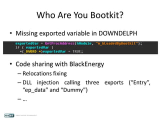 Who Are You Bootkit?
• Missing exported variable in DOWNDELPH
• Code sharing with BlackEnergy
– Relocations fixing
– DLL injection calling three exports (“Entry”,
“ep_data” and “Dummy”)
– …
 
