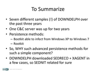 To Summarize
• Seven different samples (!) of DOWNDELPH over
the past three years
• One C&C server was up for two years
• Persistence methods:
– Bootkit able to infect from Windows XP to Windows 7
– Rootkit
• So, WHY such advanced persistence methods for
such a simple component?
• DOWNDELPH downloaded SEDRECO + XAGENT in
a few cases, so SEDNIT related for sure
 