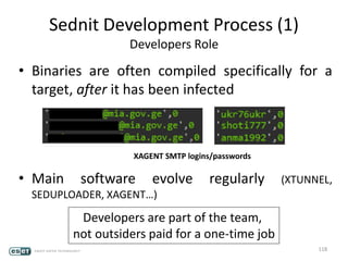 Sednit Development Process (1)
Developers Role
• Binaries are often compiled specifically for a
target, after it has been infected
• Main software evolve regularly (XTUNNEL,
SEDUPLOADER, XAGENT…)
118
Developers are part of the team,
not outsiders paid for a one-time job
XAGENT SMTP logins/passwords
 