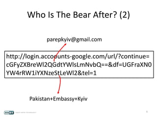 6
http://login.accoounts-google.com/url/?continue=
cGFyZXBreWl2QGdtYWlsLmNvbQ==&df=UGFraXN0
YW4rRW1iYXNzeStLeWl2&tel=1
Who Is The Bear After? (2)
parepkyiv@gmail.com
Pakistan+Embassy+Kyiv
 