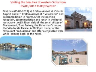 Visiting the beauties of western Sicily from
05/05/2017 to 09/05/2017
First day (05-05-2017) at 9:30am Arrival at Catania
Airport and at 11:30am Arrival at “ Villa Giulia” and
accommodation in rooms.After the opening
reception, accommodation and lunch in the hotel
restaurant . At15:30pm visit of the small village of
Marzamemi, Tuna factory, the fisherman's house,
the Villadorata Palace. At20:30pm dinner at the
restaurant "La Cialoma" and after a enjoyable walk
while coming back to the hotel.
 