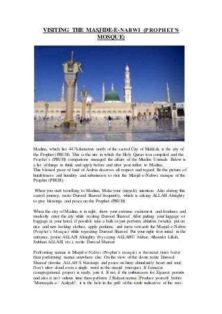 VISITING THE MASJIDE-E-NABWI (PROPHET’S
MOSQUE)
Madina, which lies 447 kilometres north of the sacred City of Makkah, is the city of
the Prophet (PBUH). This is the site in which the Holy Quran was compiled and the
Prophet’s (PBUH) companions managed the affairs of the Muslim Ummah. Below is
a list of things to think and apply before and after your influx to Madina.
This blessed piece of land of Arabia deserves all respect and regard. Be the picture of
humbleness and humility and submission to visit the Masjid-e-Nabwi, mosque of the
Prophet (PBUH).
When you start travelling to Madina, Make your (niyyah) intention. Also during this
sacred journey, recite Durood Shareef frequently, which is asking ALLAH Almighty
to give blessings and peace on the Prophet (PBUH).
When the city of Madina is in sight, show your extreme excitement and fondness and
modestly enter the city while reciting Durood Shareef. After putting your luggage or
baggage at your hotel, if possible take a bath or just perform ablution (wudu), put on
nice and new looking clothes, apply perfume, and move towards the Masjid-e-Nabwi
(Prophet’s Mosque) while repeating Durood Shareef. Put your right foot initial in the
entrance, praise ALLAH Almighty (by saying ALLAHU Akbar, Alhamdu Lillah,
Subhan ALLAH, etc.), recite Durood Shareef.
Perfroming namaz is Masjid-e-Nabwi (Prophet’s mosque) is thousand times better
than performing namaz anywhere else. On the view of the dome recite Durood
Shareef (invoke ALLAH’S blessings and peace on him) abundantly heart and soul.
Don’t utter aloud even a single word in the masjid (mosque). If Jamaa'at
(congregational prayer) is ready, join it. If not, if the enthusiasm for Ziyaarat permits
and also it isn’t odious time then perform 2 Rakaat namaz. Produce yourself before
"Muwaajah-e-' Aaliyah"; it is the hole in the grill of the tomb indicative of the rest-
 