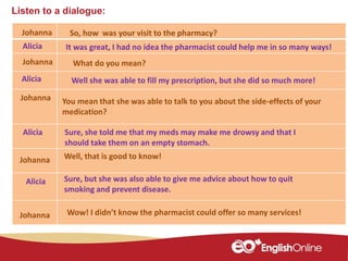 Listen to a dialogue:
Johanna
Johanna
Alicia
Johanna
Alicia
Alicia
So, how was your visit to the pharmacy?
It was great, I had no idea the pharmacist could help me in so many ways!
What do you mean?
Well she was able to fill my prescription, but she did so much more!
You mean that she was able to talk to you about the side-effects of your
medication?
Sure, she told me that my meds may make me drowsy and that I
should take them on an empty stomach.
Well, that is good to know!Johanna
Alicia Sure, but she was also able to give me advice about how to quit
smoking and prevent disease.
Johanna Wow! I didn’t know the pharmacist could offer so many services!
 