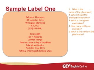 Sample Label One
Belmont Pharmacy
87 Lancelot Drive
Winnipeg, Manitoba
R2C 0D7
(204) 555-5481
RX 231689
Dr. P. Richards
Carmen luongo
Take two once a day at breakfast
Take all medication
Penicillin Exp. 2015
Refills:2 Pharmacist: Patricia Chan
1. What is the
name of the pharmacy?
2. When should the
medication be taken?
3. What is the type of
medication?
4. How many refills are
available?
5. What is the name of the
pharmacist?
 