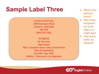 Sample Label Three
Carberry Pharmacy
1009 Dunstone Road
Carberry , Manitoba
R3T 0P8
(204) 555-7831
RX 986453
Dr. Germine
Olga Harper
Take 1 teaspoon twice a day at meal times
Take all medication
Penicillin Exp. 2015
Refills:0 Pharmacist: Ivy Hippolyte
1. What is the
patient’s
name?
2. How many
teaspoons
are to be
taken in a
single day?
3. How many
refills are
allowed?
 