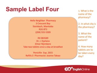 Sample Label Four
Hello Neighbor Pharmacy
3 Crescent Bay
Steinbach, Manitoba
R2G 8T3
(204) 555-5309
RX 083589
Dr. J. Oyelana
Elmer Nijimbere
Take two tablets once a day at breakfast
Penicillin Exp. 2015
Refills:3 Pharmacist: Jeanne Takwa
1. What is the
name of the
pharmacy?
2. In what city is
the pharmacy?
3. What the
name of the
patient?
4. How many
tablets are to
be taken every
day?
 