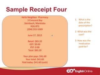 Sample Receipt Four
Hello Neighbor Pharmacy
3 Crescent Bay
Steinbach, Manitoba
R2G 8T3
(204) 555-5309
June 17, 2013
Retail: $83.20
GST: $0.00
PST: 0.00
Total: $83.20
Your plan pays: $41.60
Your total: $41.60
Paid today: $41.60 (cash)
1. What is the
date of the
prescription?
2. What was the
cost?
3. How was the
medication
paid for?
 