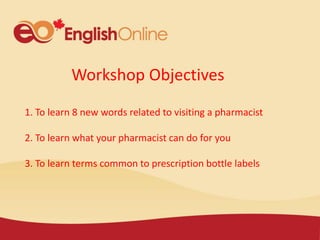 Workshop Objectives
1. To learn 8 new words related to visiting a pharmacist
2. To learn what your pharmacist can do for you
3. To learn terms common to prescription bottle labels
 