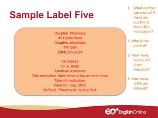 Sample Label Five
Dauphin Pharmacy
42 Lipton Road
Dauphin, Manitoba
T7V 0G4
(204) 555-6534
RX 459412
Dr. A. Babb
Abraham Asmerom
Take one tablet three times a day at meal times
Take all medication
Penicillin Exp. 2015
Refills:2 Pharmacist: Ju Yun Park
1. What number
can you call if
there are
questions
about this
medication?
2. Who is the
patient?
3. How many
tablets are
taken
everyday?
4. How many
refills are
allowed?
 