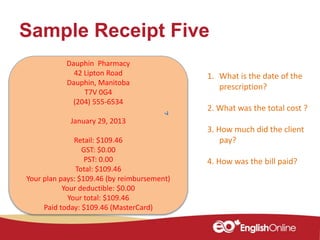 Sample Receipt Five
Dauphin Pharmacy
42 Lipton Road
Dauphin, Manitoba
T7V 0G4
(204) 555-6534
January 29, 2013
Retail: $109.46
GST: $0.00
PST: 0.00
Total: $109.46
Your plan pays: $109.46 (by reimbursement)
Your deductible: $0.00
Your total: $109.46
Paid today: $109.46 (MasterCard)
1. What is the date of the
prescription?
2. What was the total cost ?
3. How much did the client
pay?
4. How was the bill paid?
 