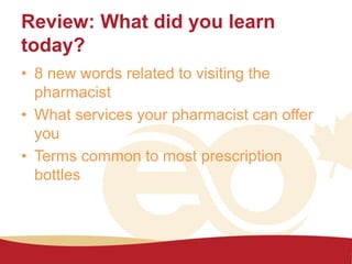 Review: What did you learn
today?
• 8 new words related to visiting the
pharmacist
• What services your pharmacist can offer
you
• Terms common to most prescription
bottles
 