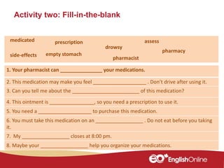Activity two: Fill-in-the-blank
1. Your pharmacist can _______________ your medications.
2. This medication may make you feel ___________________ . Don’t drive after using it.
3. Can you tell me about the ________________________ of this medication?
4. This ointment is ________________, so you need a prescription to use it.
5. You need a ___________________ to purchase this medication.
6. You must take this medication on an _________________ . Do not eat before you taking
it.
7. My _________________ closes at 8:00 pm.
8. Maybe your _________________ help you organize your medications.
assess
drowsy
medicated prescription
empty stomachside-effects
pharmacy
pharmacist
 