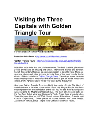 Visiting the Three
Capitals with Golden
Triangle Tour


For Information You Can Visit Below Links:

Incredible India Tours - http://www.incredibleindia-tours.com

Golden Triangle Tours - http://www.incredibleindia-tours.com/golden-triangle-
tours/index.html

Most of us know India as a land of vibrant culture. The food, customs, places and
people of India are all amazing and unique. International tourists and travelers
find all this wonderful features as a concrete reason to travel to India. There are
so many places and cities to travel in India. One of the most popular tourist
circuits of North India is the Golden Triangle Tours. You will get to see the three
most amazing cities of North India that have been a part of India’s history and
culture. Delhi, Agra and Jaipur will be your stops during this journey.

Start your Golden Triangle Tour from Delhi, the capital of India. The blend of
various cultures is the main characteristic of this city. Mughal Empire also left a
huge impression on the architecture of the city. You will see many buildings and
ruins depicting the Mughal architectural style. The main attractions in Delhi are
the Red Fort, Qutub Minar and Humayun’s Tomb. These three are declared as
World Heritage Sites by UNESCO (United Nations Educational, Scientific and
Cultural Organization). Other places of tourist interest are Jama Masjid,
Akshardham Temple, Lotus Temple, India Gate and Parliament House.
 