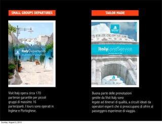 SMALL GROUPS DEPARTURES                        TAILOR MADE




       Visit Italy opera circa 170             Buona parte delle prenotazioni
       partenze garantite per piccoli          gestite da Visit Italy sono
       gruppi di massimo 16                    legate ad itinerari di qualità, a circuiti ideati da
       partecipanti. I tours sono operati in   operatori esperti che si preoccupano di ofrire al
       Inglese e Portoghese.                   passeggero esperienze di viaggio.

Sunday, August 5, 2012
 