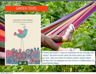 GARDEN TOURS




                                        Il turismo dei Giardini e’ ormai un movimento che non coinvolge solo i
                                        “maniaci” del verde ma tutti coloro che hanno amore per il bello e
                                        per l’arte. Ogni anno milioni di visitatori visitano i giardini italiani.
                                        Visit Italy Tours ha sviluppato una serie di tours in collaborazione con
                                        Grandi Giardini Italiani.



Sunday, August 5, 2012
 