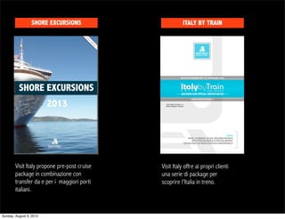 SHORE EXCURSIONS                        ITALY BY TRAIN




          SHORE EXCURSIONS
                         2013




        Visit Italy propone pre-post cruise   Visit Italy offre ai propri clienti
        package in combinazione con           una serie di package per
        transfer da e per i maggiori porti    scoprire l'Italia in treno.
        italiani.


Sunday, August 5, 2012
 