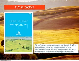 FLY & DRIVE




                                       Visit Italy Tours presenta una ampia collezione di circuiti Fly & Drive
                                       nella maggior parte delle regioni italiane. Gli itinerari sono
                                       attentamente studiati per consentire al viaggiatore di conoscere il
                                       meglio del nostro paese nella massima indipendeza e sicurezza.



Sunday, August 5, 2012
 