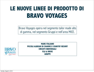 LE NUOVE LINEE DI PRODOTTO DI
                               BRAVO VOYAGES
                         Bravo Voyages opera nel segmento tailor made alto
                          di gamma, nel segmento Gruppi e nell’area MICE.


                                               MARE ITALIANO
                                PICCOLI ALBEGHI DI CHARME E COUNTRY RESORT
                                            CIRCUITI INDIVIDUALI
                                                FLU & DRIVE
                                                   GRUPPI




Sunday, August 5, 2012
 