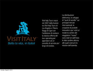 La distribuzione
                                                     elettronica, lo sviluppo
                         Visit Italy Tours nasce     di “punti di ascolto” sui
                         nel 2007 dalla fusione      principali mercati
                         tra Visit Italy Tours di    internazionali, la
                         Los Angeles e Tiberio       creazione di prodotti
                         Viaggi di Capri con         innovativi e piu’ vicini al
                         l’ambizione di evolvere     moderno sentire del
                         la classica offerta del     viaggiatore “nuovo”
                         tour operating per          sono stati sin dall’inizio
                         approdare ad un             le idee cardine attorno
                         concetto di servizio piu’   alle quali costruire la
                         largo ed evoluto.           mission dell’azienda.




Sunday, August 5, 2012
 