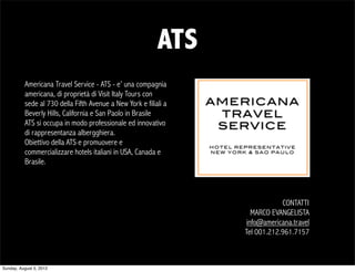 ATS
          Americana Travel Service - ATS - e’ una compagnia
          americana, di proprietà di Visit Italy Tours con
          sede al 730 della Fifth Avenue a New York e filiali a
          Beverly Hills, California e San Paolo in Brasile
          ATS si occupa in modo professionale ed innovativo
          di rappresentanza albergghiera.
          Obiettivo della ATS e promuovere e
          commercializzare hotels italiani in USA, Canada e
          Brasile.



                                                                              CONTATTI
                                                                     MARCO EVANGELISTA
                                                                   info@americana.travel
                                                                  Tel 001.212.961.7157



Sunday, August 5, 2012
 