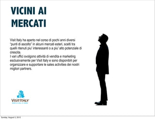 VICINI AI
          MERCATI
         Visit Italy ha aperto nel corso di pochi anni diversi
         “punti di ascolto” in alcuni mercati esteri, scelti tra
         quelli ritenuti piu' interessanti o a piu' alto potenziale di
         crescita.
         I vari uffici svolgono attività di vendita e marketing
         esclusivamente per Visit Italy e sono disponibili per
         organizzare e supportare le sales activities dei nostri
         migliori partners.




Sunday, August 5, 2012
 