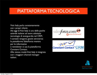 PIATTAFORMA TECNOLOGICA

                 Visit Italy parla constantemente
                 con i propri clienti.
                 Ad oggi la Visit Italy è una delle poche
                 aziende italiane ad avere adottato
                 tecnologie di avanguardia nel CRM.
                 I contatti vengono gestiti attraverso
                 la piattaforma SalesForce mentre
                 per le informative
                 e newsletter si usa la piattaforma
                 Constant Contact.
                 Allo stesso modo Visit Italy è integrata
                 con i maggiori channel manager
                 italiani.




Sunday, August 5, 2012
 