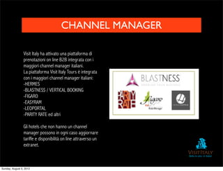 CHANNEL MANAGER

                 Visit Italy ha attivato una piattaforma di
                 prenotazioni on line B2B integrata con i
                 maggiori channel manager italiani.
                 La piattaforma Visit Italy Tours è integrata
                 con i maggiori channel manager italiani:
                 -HERMES
                 -BLASTNESS / VERTICAL BOOKING
                 -FIGARO
                 -EASYRAM
                 -LEOPORTAL
                 -PARITY RATE ed altri

                 Gli hotels che non hanno un channel
                 manager possono in ogni caso aggiornare
                 tariffe e disponibilità on line attraverso un
                 extranet.



Sunday, August 5, 2012
 