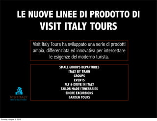 LE NUOVE LINEE DI PRODOTTO DI
                            VISIT ITALY TOURS
                         Visit Italy Tours ha sviluppato una serie di prodotti
                         ampia, differenziata ed innovativa per intercettare
                                    le esigenze del moderno turista.
                                        SMALL GROUPS DEPARTURES
                                              ITALY BY TRAIN
                                                  GROUPS
                                                  EVENTS
                                           FLY & DRIVE IN ITALY
                                         TAILOR MADE ITINERARIES
                                            SHORE EXCURSIONS
                                              GARDEN TOURS




Sunday, August 5, 2012
 