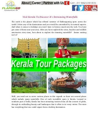                  Visit Kerala To Discover It’s Entrancing Waterfalls
The earth is the planet which has offered varieties of flabbergasting spots across the
world. Select any of the destinations and you would be astonished by its natural aspects.
And when it comes to holidays you won’t have to browse much into the web. You have
got some of them near your area. After you have explored the cities, beaches and wildlife
sanctuaries every time, how about to explore the stunning waterfalls?  Seems exciting
isn’t it?
Well, you need not to move various places in this regards as there are several places
which   include  many  waterfalls.  One of  such   incredible  spots  is Kerala.  Located   to
southern part of India, Kerala has been attracting tourists from all the corners of globe,
through its enthralling beauty and landscapes that it offers to its every visitor. The state
has everything that one could expect from a holiday destination. 
 