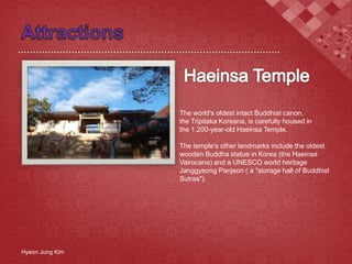 The world's oldest intact Buddhist canon,
the Tripitaka Koreana, is carefully housed in
the 1,200-year-old Haeinsa Temple.
The temple's other landmarks include the oldest
wooden Buddha statue in Korea (the Haeinsa
Vairocana) and a UNESCO world heritage
Janggyeong Panjeon ( a "storage hall of Buddhist
Sutras").
Hyeon Jung Kim
 