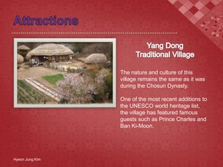 The nature and culture of this
village remains the same as it was
during the Chosun Dynasty.
One of the most recent additions to
the UNESCO world heritage list,
the village has featured famous
guests such as Prince Charles and
Ban Ki-Moon.
Hyeon Jung Kim
 