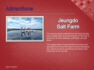 This treasure island (artifacts from the Song Dynasty
have actually been found at the bottom of the sea) is
famous for its clear seawater, soft beach, and salt
farms.
The magical sight of huge salt farms is not the only
spectacle that can be found here; the mud flat leisure
town allows tourists to experience and observe the
marine life of the mud flat.
Hyeon Jung Kim
 