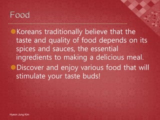 Koreans traditionally believe that the
taste and quality of food depends on its
spices and sauces, the essential
ingredients to making a delicious meal.
Discover and enjoy various food that will
stimulate your taste buds!
Hyeon Jung Kim
 