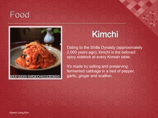 Hyeon Jung Kim
Dating to the Shilla Dynasty (approximately
2,000 years ago), kimchi is the beloved
spicy sidekick at every Korean table.
It's made by salting and preserving
fermented cabbage in a bed of pepper,
garlic, ginger and scallion.
 