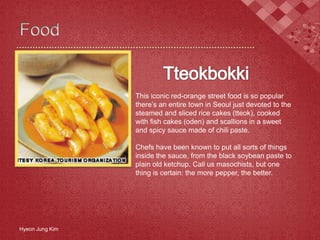 Hyeon Jung Kim
This iconic red-orange street food is so popular
there’s an entire town in Seoul just devoted to the
steamed and sliced rice cakes (tteok), cooked
with fish cakes (oden) and scallions in a sweet
and spicy sauce made of chili paste.
Chefs have been known to put all sorts of things
inside the sauce, from the black soybean paste to
plain old ketchup. Call us masochists, but one
thing is certain: the more pepper, the better.
 