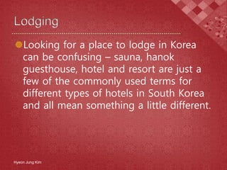 Looking for a place to lodge in Korea
can be confusing – sauna, hanok
guesthouse, hotel and resort are just a
few of the commonly used terms for
different types of hotels in South Korea
and all mean something a little different.
Hyeon Jung Kim
 