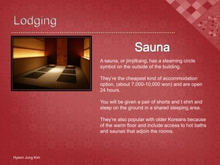 Hyeon Jung Kim
A sauna, or jimjilbang, has a steaming circle
symbol on the outside of the building.
They’re the cheapest kind of accommodation
option, (about 7,000-10,000 won) and are open
24 hours.
You will be given a pair of shorts and t shirt and
sleep on the ground in a shared sleeping area.
They’re also popular with older Koreans because
of the warm floor and include access to hot baths
and saunas that adjoin the rooms.
 