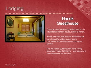 Hyeon Jung Kim
These are the same as guesthouses but in
a traditional Korean house, called a hanok.
Hanok are built with natural materials and
have beautiful sliding paper doors.
The rooms surround around a courtyard
garden.
The old hanok guesthouses have nicely
renovated, clean bathroom. You sleep on a
soft mattresses on the floor.
 