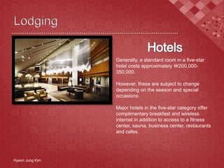 Hyeon Jung Kim
Generally, a standard room in a five-star
hotel costs approximately ￦200,000-
350,000.
However, these are subject to change
depending on the season and special
occasions.
Major hotels in the five-star category offer
complimentary breakfast and wireless
internet in addition to access to a fitness
center, sauna, business center, restaurants
and cafes.
 