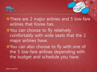 There are 2 major airlines and 5 low-fare
airlines that Korea has.
You can choose to fly relatively
comfortably with wide seats that the 2
major airlines have.
You can also choose to fly with one of
the 5 low-fare airlines depending with
the budget and schedule you have.
Hyeon Jung Kim
 