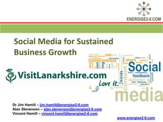 ENERGISE2-0.COM




Social Media for Sustained
Business Growth




Dr Jim Hamill – jim.hamill@energise2-0.com
Alan Stevenson – alan.stevenson@energise2-0.com
Vincent Hamill – vincent.hamill@energise2-0.com
                                                  www.energise2-0.com
 