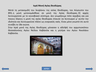 Μετά τη μετακομιδή του λειψάνου της οσίας Θεοδώρας, τον Αύγουστο του
893, η μονή μετονομάσθηκε σε μονή της Αγίας Θεοδώρας. Εξ αρχής
λειτουργούσε με το κοινοβιακό σύστημα. Δεν γνωρίζουμε πότε ακριβώς και για
ποιους λόγους η μονή της αγίας Θεοδώρας έπαυσε να λειτουργεί μ' αυτήν την
ιδιότητα και λειτουργούσε πλέον ως ενοριακός ναός. Είναι μόνο γνωστό ότι αυτό
συνέβη το 18ο αιώνα.
Στην Ιερά μονή της Αγίας Θεοδώρας μόνασαν η αδελφή του αρχιεπισκόπου
Θεσσαλονίκης Αγίου Νείλου Καβάσιλα και η μητέρα του Αγίου Νικολάου
Καβάσιλα.
Ιερά Μονή Αγίας Θεοδώρας
ΑΡΧΗ
 