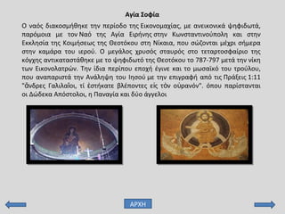 Αγία Σοφία
ΑΡΧΗ
Ο ναός διακοσμήθηκε την περίοδο της Εικονομαχίας, με ανεικονικά ψηφιδωτά,
παρόμοια με τον Ναό της Αγία Ειρήνης στην Κωνσταντινούπολη και στην
Εκκλησία της Κοιμήσεως της Θεοτόκου στη Νίκαια, που σώζονται μέχρι σήμερα
στην καμάρα του ιερού. Ο μεγάλος χρυσός σταυρός στο τεταρτοσφαίριο της
κόγχης αντικαταστάθηκε με το ψηφιδωτό της Θεοτόκου το 787-797 μετά την νίκη
των Εικονολατρών. Την ίδια περίπου εποχή έγινε και το μωσαϊκό του τρούλου,
που αναπαριστά την Ανάληψη του Ιησού με την επιγραφή από τις Πράξεις 1:11
" νδρες Γαλιλα οι, τί στήκατε βλέποντες ε ς τ ν ο ρανόν". όπου παρίστανταιἄ ῖ ἑ ἰ ὸ ὐ
οι Δώδεκα Απόστολοι, η Παναγία και δύο άγγελοι
 