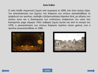 Ο ναός έπαθε σημαντικές ζημιές από πυρκαγιά το 1890, όσο ήταν ακόμη τζαμί.
Την αποκατάσταση των ζημιών, στη διάρκεια των οποίων αποκαλύφθηκε το
ψηφιδωτό του τρούλου, ανέλαβε ο βυζαντινολόγος Κάρολος Ντιλ, με οδηγίες του
οποίου έγινε και η διακόσμηση των υπόλοιπων επιφανειών του ναού που
διατηρείται μέχρι σήμερα. Πολύ σοβαρές ζημιές έγιναν και από το σεισμό του
1978, η αποκατάσταση των οποίων διήρκεσε περίπου είκοσι χρόνια, ενώ ο
τρούλος αποκαταστάθηκε το 1980.
Αγία Σοφία
ΑΡΧΗ
 