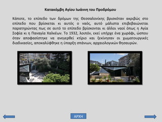 Κατακόμβη Αγίου Ιωάννη του Προδρόμου
ΑΡΧΗ
Κάποτε, το επίπεδο των δρόμων της Θεσσαλονίκης βρισκόταν ακριβώς στο
επίπεδο που βρίσκεται κι αυτός ο ναός, αυτό μάλιστα επιβεβαιώνεται
παρατηρώντας πως σε αυτό το επίπεδο βρίσκονται κι άλλοι ναοί όπως η Αγία
Σοφία κι η Παναγία Χαλκέων. Το 1932, λοιπόν, εκεί υπήρχε ένα χωράφι, ώσπου
όταν αποφασίστηκε να ανεγερθεί κτίριο και ξεκίνησαν οι χωματουργικές
διαδικασίες, αποκαλύφθηκε η ύπαρξη σπάνιων, αρχαιολογικών θησαυρών.
 