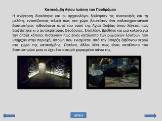 Κατακόμβη Αγίου Ιωάννη του Προδρόμου
ΑΡΧΗ
Η ανέγερση διακόπηκε και οι αρχαιολόγοι ξεκίνησαν τις ανασκαφές και τη
μελέτη, εντοπίζοντας τελικά πως στο χώρο βρισκόταν ένα παλαιοχριστιανικό
βαπτιστήριο, πιθανότατα αυτό του ναού της Αγίας Σοφίας όπου λέγεται πως
βαφτίστηκε κι ο αυτοκράτορας Θεοδόσιος. Επιπλέον, βρέθηκε και μια κολόνα για
την οποία κάποιοι πιστεύουν πως είναι κατάλοιπο των ρωμαϊκών λουτρών που
υπήρχαν στην περιοχή, άποψη που ενισχύεται από την ύπαρξη άφθονου νερού
στο χώρο της κατακόμβης. Ωστόσο, άλλοι λένε πως είναι κατάλοιπο του
βαπτιστηρίου μιας κι έχει ένα σταυρό χαραγμένο πάνω της.
 