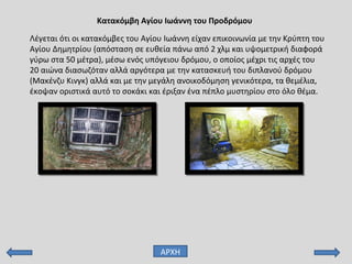 Λέγεται ότι οι κατακόμβες του Αγίου Ιωάννη είχαν επικοινωνία με την Κρύπτη του
Αγίου Δημητρίου (απόσταση σε ευθεία πάνω από 2 χλμ και υψομετρική διαφορά
γύρω στα 50 μέτρα), μέσω ενός υπόγειου δρόμου, ο οποίος μέχρι τις αρχές του
20 αιώνα διασωζόταν αλλά αργότερα με την κατασκευή του διπλανού δρόμου
(Μακένζυ Κινγκ) αλλά και με την μεγάλη ανοικοδόμηση γενικότερα, τα θεμέλια,
έκοψαν οριστικά αυτό το σοκάκι και έριξαν ένα πέπλο μυστηρίου στο όλο θέμα.
Κατακόμβη Αγίου Ιωάννη του Προδρόμου
ΑΡΧΗ
 