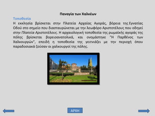 Παναγία των Χαλκέων
Τοποθεσία
Η εκκλησία βρίσκεται στην Πλατεία Αρχαίας Αγοράς, βόρεια της Εγνατίας
Οδού στο σημείο που διασταυρώνεται με την λεωφόρο Αριστοτέλους που οδηγεί
στην Πλατεία Αριστοτέλους. Η αρχαιολογική τοποθεσία της ρωμαϊκής αγοράς της
πόλης βρίσκεται βορειοανατολικά, και ονομάστηκε "Η Παρθένος των
Χαλκουργών", επειδή η τοποθεσία της γειτνιάζει με την περιοχή όπου
παραδοσιακά ζούσαν οι χαλκουργοί της πόλης.
ΑΡΧΗ
 